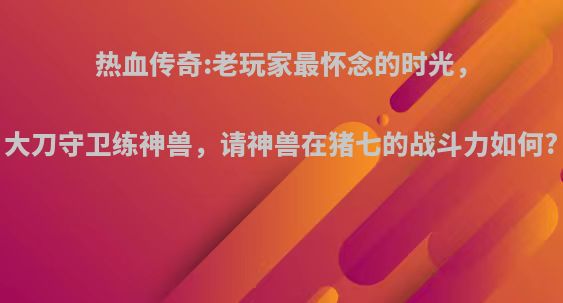 热血传奇:老玩家最怀念的时光，大刀守卫练神兽，请神兽在猪七的战斗力如何?