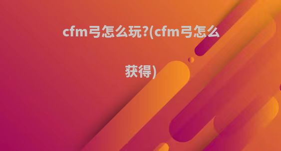 cfm弓怎么玩?(cfm弓怎么获得)