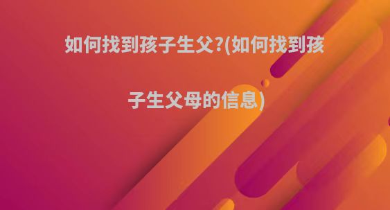 如何找到孩子生父?(如何找到孩子生父母的信息)