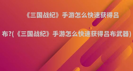 《三国战纪》手游怎么快速获得吕布?(《三国战纪》手游怎么快速获得吕布武器)