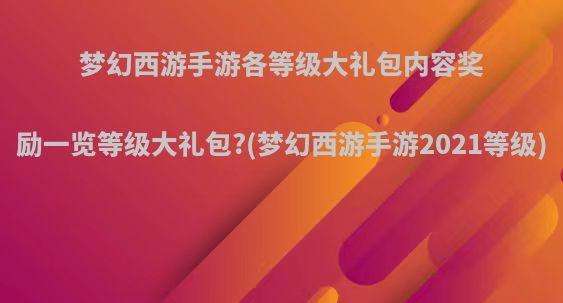 梦幻西游手游各等级大礼包内容奖励一览等级大礼包?(梦幻西游手游2021等级)