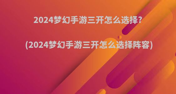 2024梦幻手游三开怎么选择?(2024梦幻手游三开怎么选择阵容)