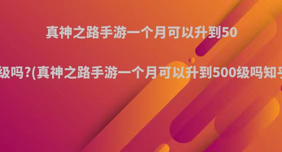 真神之路手游一个月可以升到500级吗?(真神之路手游一个月可以升到500级吗知乎)