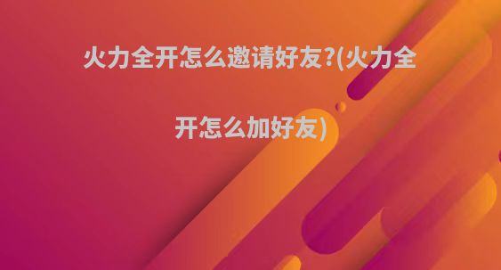 火力全开怎么邀请好友?(火力全开怎么加好友)