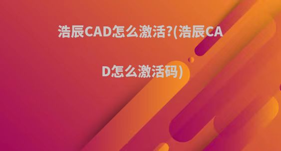 浩辰CAD怎么激活?(浩辰CAD怎么激活码)