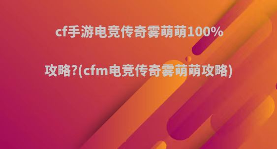 cf手游电竞传奇雾萌萌100%攻略?(cfm电竞传奇雾萌萌攻略)