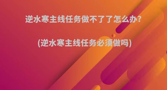 逆水寒主线任务做不了了怎么办?(逆水寒主线任务必须做吗)