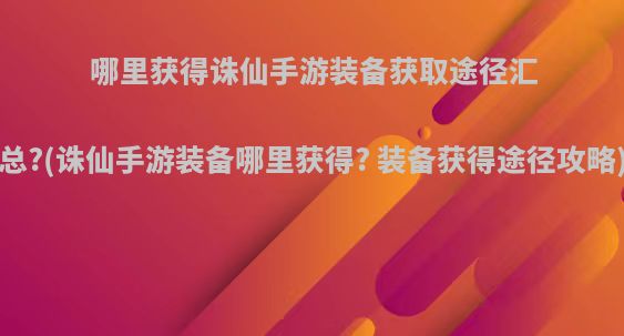 哪里获得诛仙手游装备获取途径汇总?(诛仙手游装备哪里获得? 装备获得途径攻略)