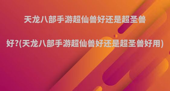 天龙八部手游超仙兽好还是超圣兽好?(天龙八部手游超仙兽好还是超圣兽好用)