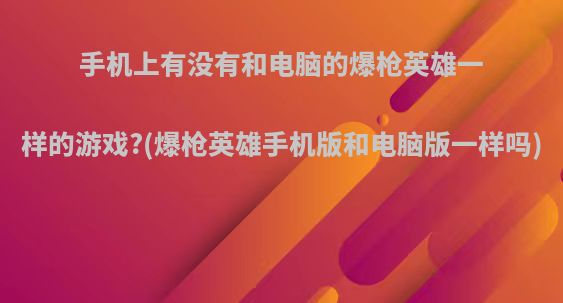 手机上有没有和电脑的爆枪英雄一样的游戏?(爆枪英雄手机版和电脑版一样吗)