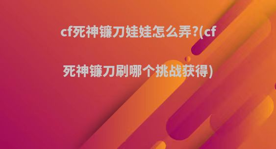 cf死神镰刀娃娃怎么弄?(cf死神镰刀刷哪个挑战获得)
