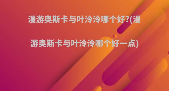 漫游奥斯卡与叶泠泠哪个好?(漫游奥斯卡与叶泠泠哪个好一点)
