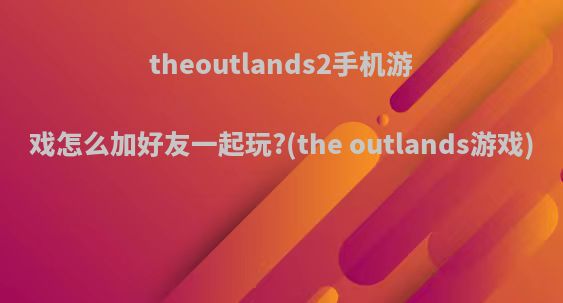 theoutlands2手机游戏怎么加好友一起玩?(the outlands游戏)