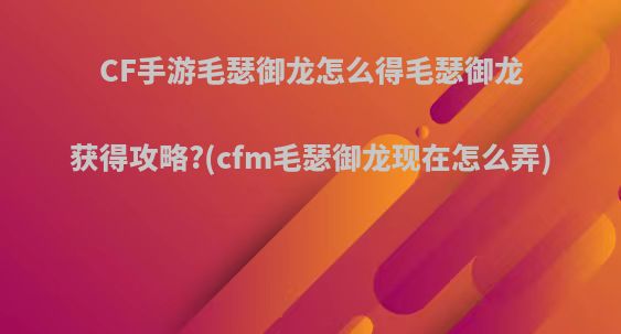 CF手游毛瑟御龙怎么得毛瑟御龙获得攻略?(cfm毛瑟御龙现在怎么弄)