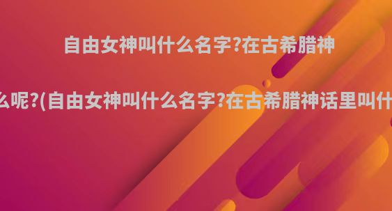 自由女神叫什么名字?在古希腊神话里叫什么呢?(自由女神叫什么名字?在古希腊神话里叫什么呢英文)