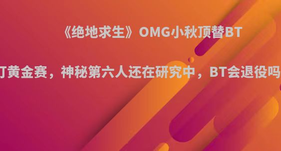 《绝地求生》OMG小秋顶替BT打黄金赛，神秘第六人还在研究中，BT会退役吗?