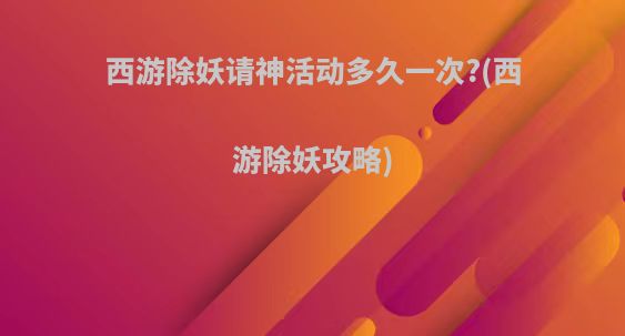 西游除妖请神活动多久一次?(西游除妖攻略)