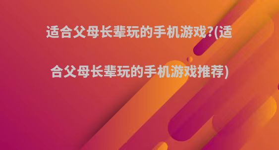 适合父母长辈玩的手机游戏?(适合父母长辈玩的手机游戏推荐)