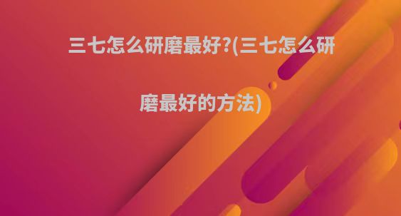 三七怎么研磨最好?(三七怎么研磨最好的方法)