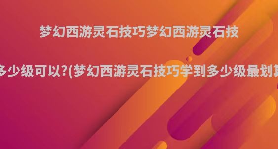 梦幻西游灵石技巧梦幻西游灵石技巧多少级可以?(梦幻西游灵石技巧学到多少级最划算?)