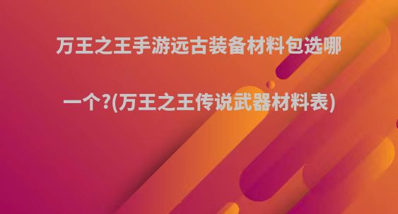 万王之王手游远古装备材料包选哪一个?(万王之王传说武器材料表)