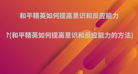 和平精英如何提高意识和反应能力?(和平精英如何提高意识和反应能力的方法)