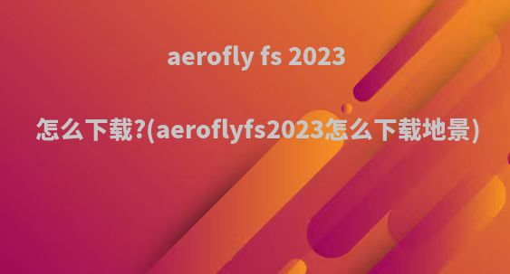 aerofly fs 2023 怎么下载?(aeroflyfs2023怎么下载地景)