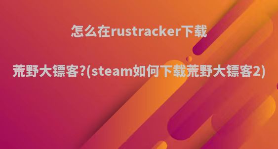 怎么在rustracker下载荒野大镖客?(steam如何下载荒野大镖客2)