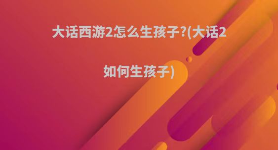 大话西游2怎么生孩子?(大话2如何生孩子)