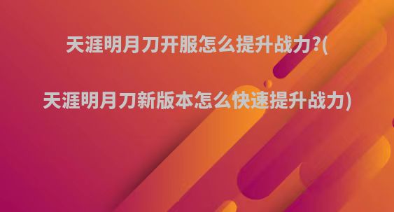 天涯明月刀开服怎么提升战力?(天涯明月刀新版本怎么快速提升战力)