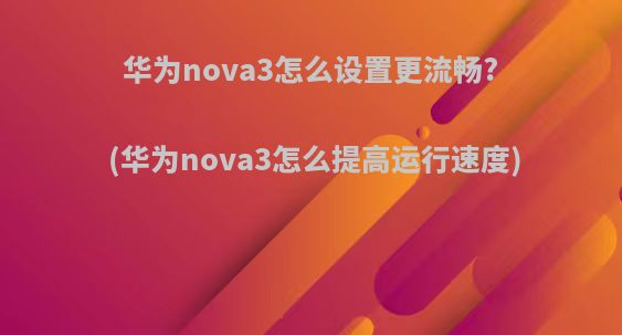 华为nova3怎么设置更流畅?(华为nova3怎么提高运行速度)