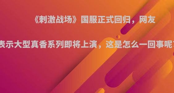 《刺激战场》国服正式回归，网友表示大型真香系列即将上演，这是怎么一回事呢?