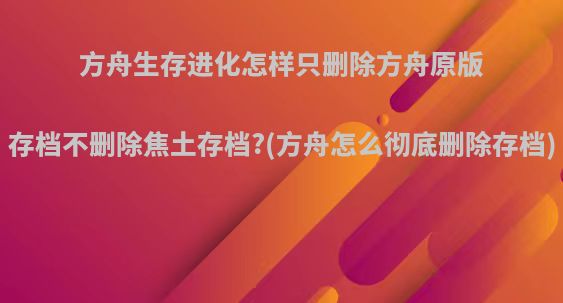 方舟生存进化怎样只删除方舟原版存档不删除焦土存档?(方舟怎么彻底删除存档)