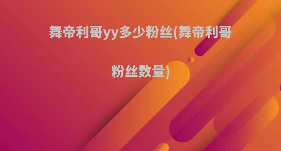 舞帝利哥yy多少粉丝(舞帝利哥粉丝数量)