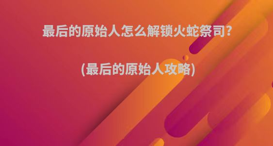 最后的原始人怎么解锁火蛇祭司?(最后的原始人攻略)