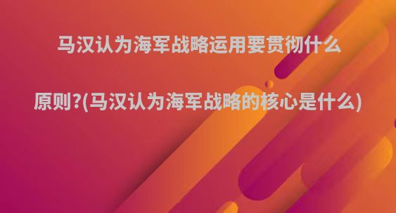 马汉认为海军战略运用要贯彻什么原则?(马汉认为海军战略的核心是什么)