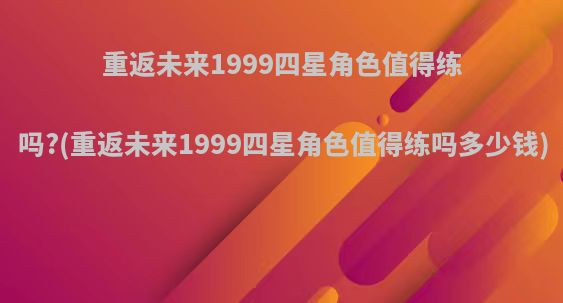 重返未来1999四星角色值得练吗?(重返未来1999四星角色值得练吗多少钱)