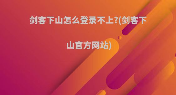 剑客下山怎么登录不上?(剑客下山官方网站)