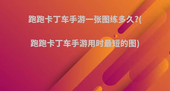 跑跑卡丁车手游一张图练多久?(跑跑卡丁车手游用时最短的图)