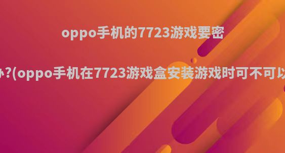 oppo手机的7723游戏要密码怎么办?(oppo手机在7723游戏盒安装游戏时可不可以不验证)