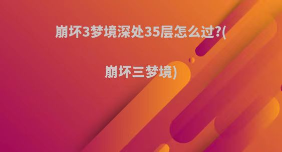 崩坏3梦境深处35层怎么过?(崩坏三梦境)