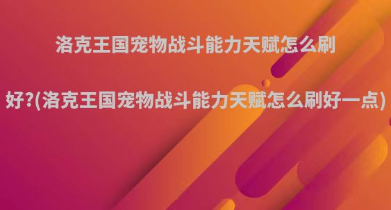 洛克王国宠物战斗能力天赋怎么刷好?(洛克王国宠物战斗能力天赋怎么刷好一点)