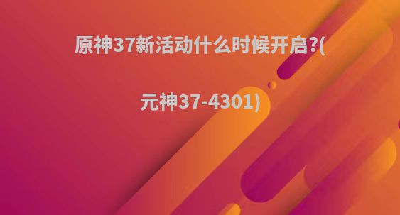 原神37新活动什么时候开启?(元神37-4301)
