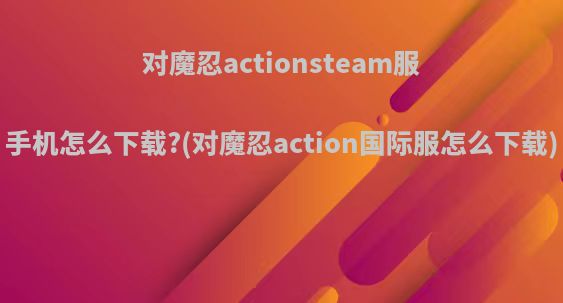 对魔忍actionsteam服手机怎么下载?(对魔忍action国际服怎么下载)