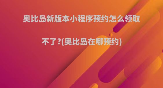奥比岛新版本小程序预约怎么领取不了?(奥比岛在哪预约)