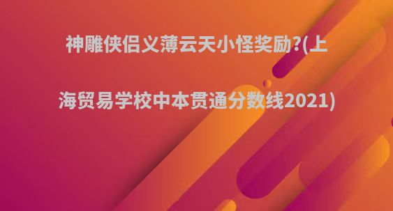 神雕侠侣义薄云天小怪奖励?(上海贸易学校中本贯通分数线2021)