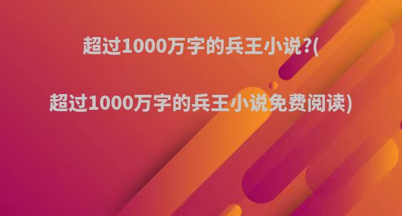 超过1000万字的兵王小说?(超过1000万字的兵王小说免费阅读)