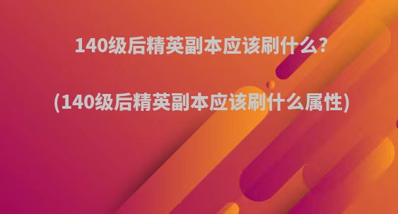 140级后精英副本应该刷什么?(140级后精英副本应该刷什么属性)