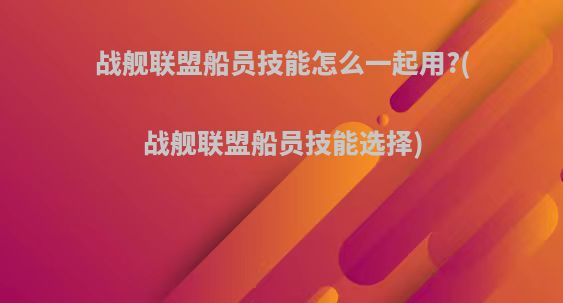 战舰联盟船员技能怎么一起用?(战舰联盟船员技能选择)