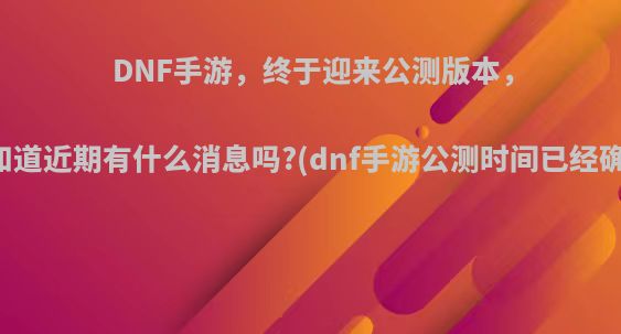 DNF手游，终于迎来公测版本，你知道近期有什么消息吗?(dnf手游公测时间已经确定)